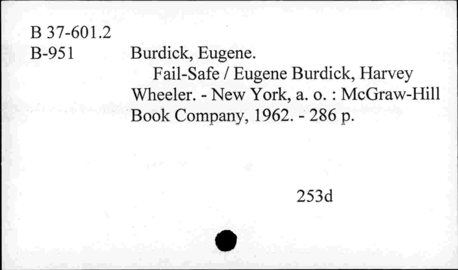 ﻿B 37-601.2
B-951
Burdick, Eugene.
Fail-Safe / Eugene Burdick, Harvey Wheeler. - New York, a. o. : McGraw-Hill Book Company, 1962. - 286 p.
253d